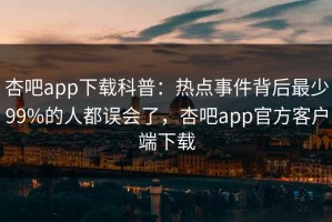 杏吧app下载科普：热点事件背后最少99%的人都误会了，杏吧app官方客户端下载
