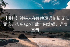 【爆料】神秘人在昨晚遭遇花絮 无法置信，杏吧app下载全网炸锅，详情直击