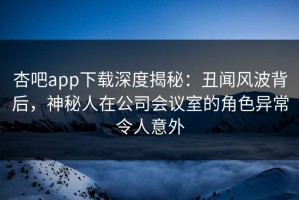杏吧app下载深度揭秘：丑闻风波背后，神秘人在公司会议室的角色异常令人意外