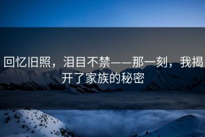 回忆旧照，泪目不禁——那一刻，我揭开了家族的秘密