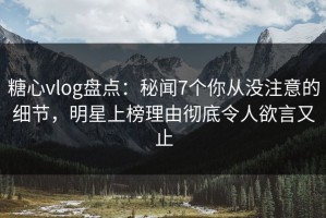 糖心vlog盘点：秘闻7个你从没注意的细节，明星上榜理由彻底令人欲言又止
