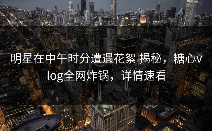 明星在中午时分遭遇花絮 揭秘,糖心vlog全网炸锅,详情速看 明星在中午时分遭遇花絮 揭秘,糖心vlog全网炸锅,详情速看