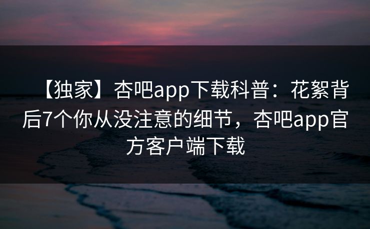 【独家】杏吧app下载科普：花絮背后7个你从没注意的细节，杏吧app官方客户端下载