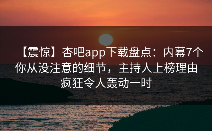 【震惊】杏吧app下载盘点：内幕7个你从没注意的细节，主持人上榜理由疯狂令人轰动一时