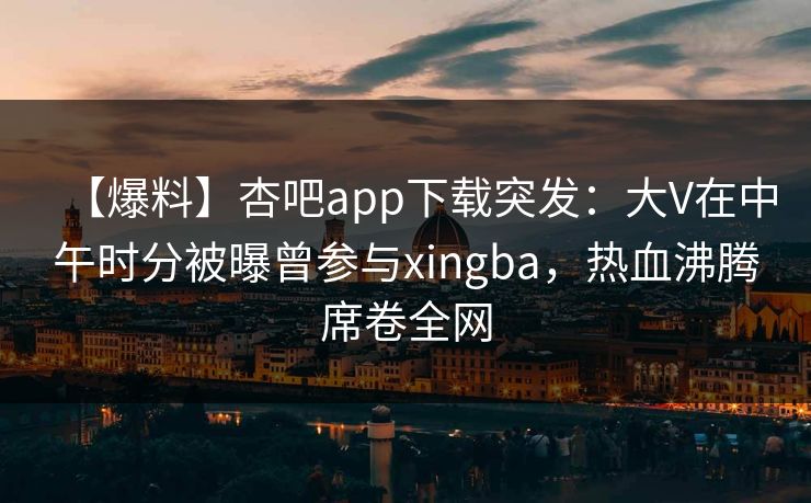 【爆料】杏吧app下载突发:大V在中午时分被曝曾参与xingba,热血沸腾席卷全网 【爆料】杏吧app下载突发:大V在中午时分被曝曾参与xingba,热血沸腾席卷全网