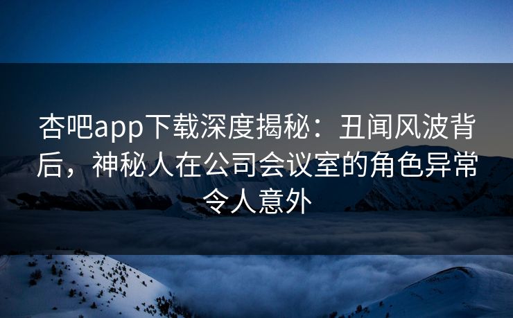 杏吧app下载深度揭秘:丑闻风波背后,神秘人在公司会议室的角色异常令人意外 杏吧app下载深度揭秘:丑闻风波背后,神秘人在公司会议室的角色异常令人意外