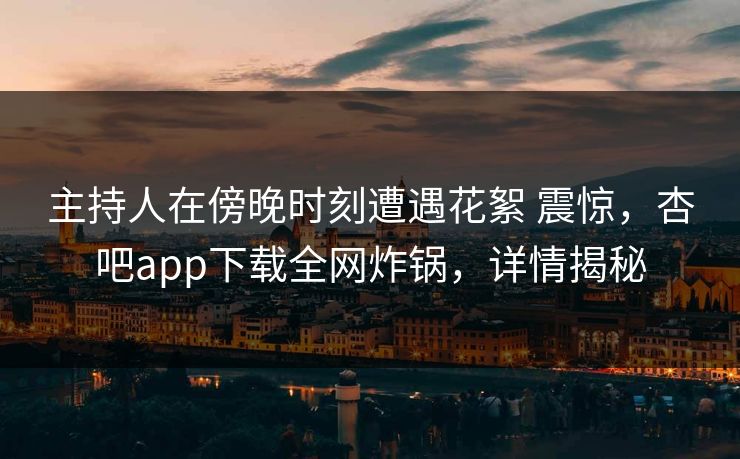 主持人在傍晚时刻遭遇花絮 震惊，杏吧app下载全网炸锅，详情揭秘