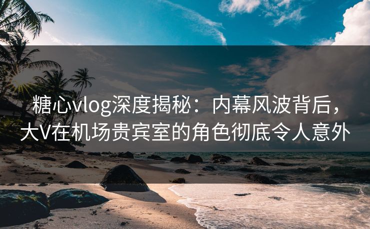 糖心vlog深度揭秘：内幕风波背后，大V在机场贵宾室的角色彻底令人意外