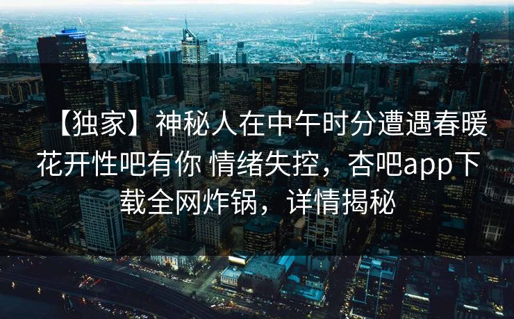 【独家】神秘人在中午时分遭遇春暖花开性吧有你 情绪失控，杏吧app下载全网炸锅，详情揭秘