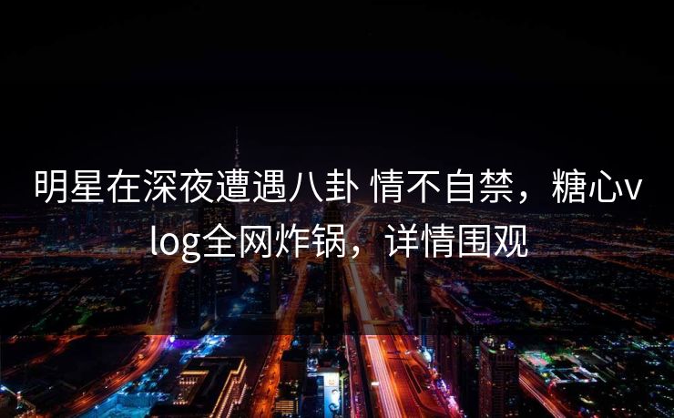 明星在深夜遭遇八卦 情不自禁，糖心vlog全网炸锅，详情围观