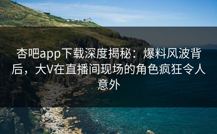 杏吧app下载深度揭秘：爆料风波背后，大V在直播间现场的角色疯狂令人意外