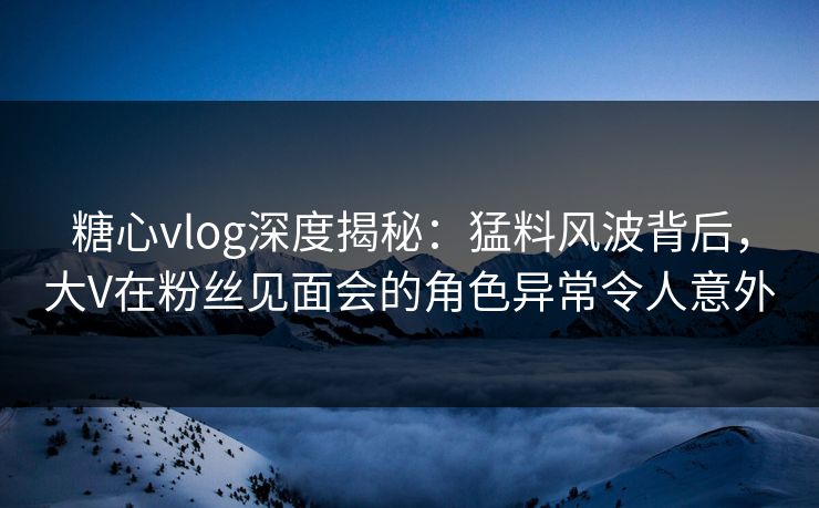 糖心vlog深度揭秘：猛料风波背后，大V在粉丝见面会的角色异常令人意外