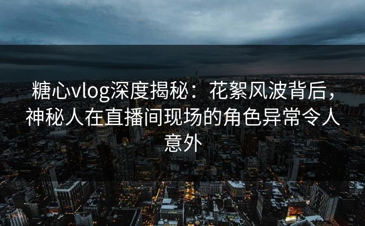 糖心vlog深度揭秘：花絮风波背后，神秘人在直播间现场的角色异常令人意外
