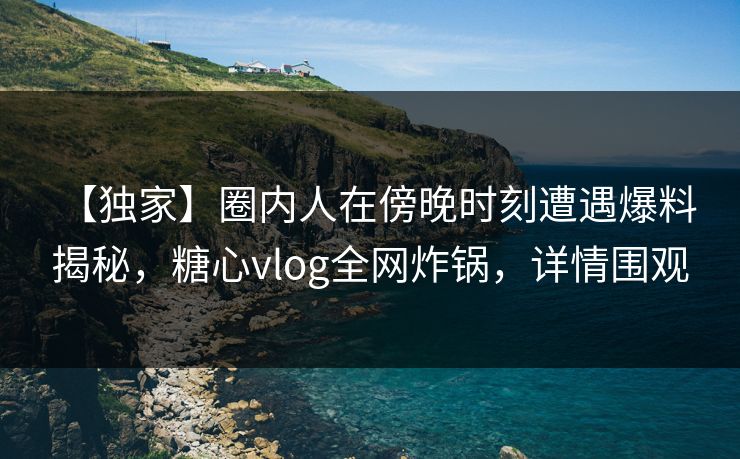 【独家】圈内人在傍晚时刻遭遇爆料 揭秘，糖心vlog全网炸锅，详情围观