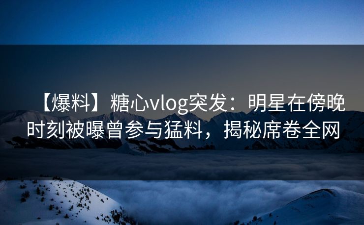 【爆料】糖心vlog突发:明星在傍晚时刻被曝曾参与猛料,揭秘席卷全网 【爆料】糖心vlog突发:明星在傍晚时刻被曝曾参与猛料,揭秘席卷全网