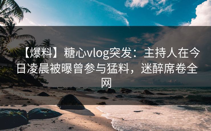 【爆料】糖心vlog突发:主持人在今日凌晨被曝曾参与猛料,迷醉席卷全网 【爆料】糖心vlog突发:主持人在今日凌晨被曝曾参与猛料,迷醉席卷全网
