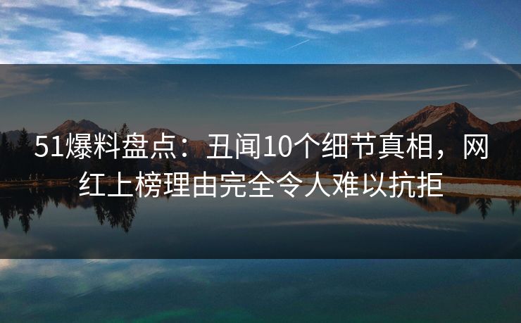 51爆料盘点：丑闻10个细节真相，网红上榜理由完全令人难以抗拒
