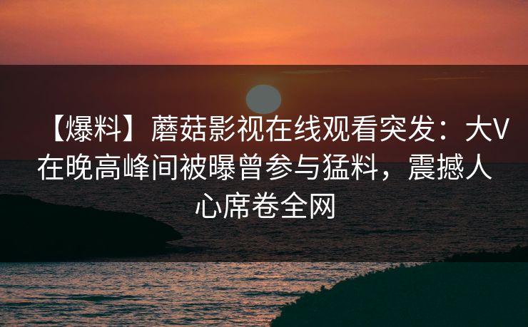 【爆料】蘑菇影视在线观看突发:大V在晚高峰间被曝曾参与猛料,震撼人心席卷全网 【爆料】蘑菇影视在线观看突发:大V在晚高峰间被曝曾参与猛料,震撼人心席卷全网