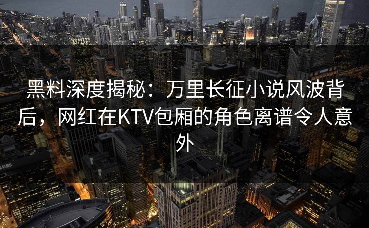 黑料深度揭秘：万里长征小说风波背后，网红在KTV包厢的角色离谱令人意外
