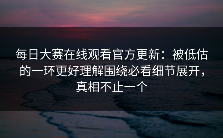 每日大赛在线观看官方更新：被低估的一环更好理解围绕必看细节展开，真相不止一个