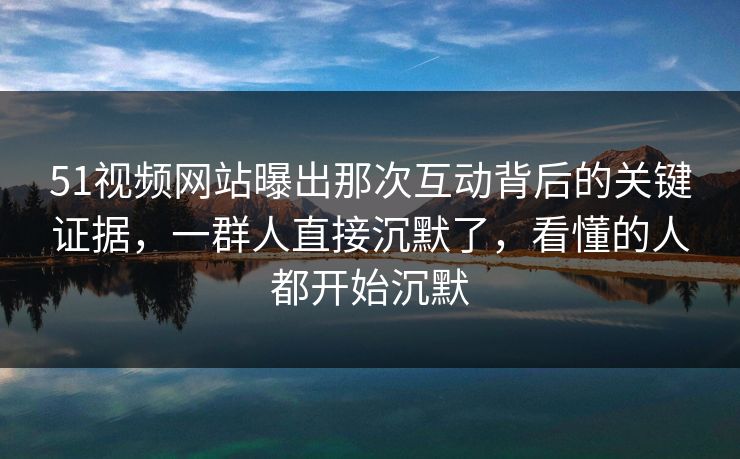 51视频网站曝出那次互动背后的关键证据，一群人直接沉默了，看懂的人都开始沉默
