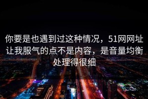 你要是也遇到过这种情况，51网网址让我服气的点不是内容，是音量均衡处理得很细