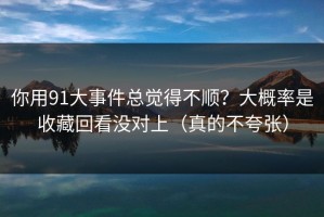 你用91大事件总觉得不顺？大概率是收藏回看没对上（真的不夸张）