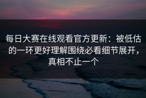 每日大赛在线观看官方更新：被低估的一环更好理解围绕必看细节展开，真相不止一个